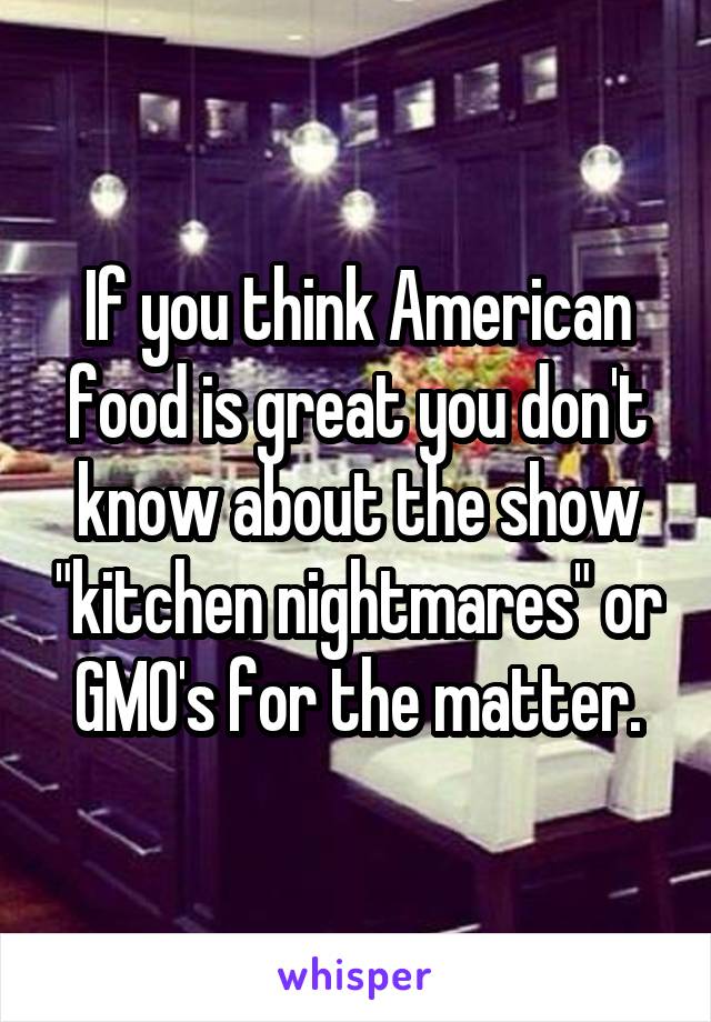 If you think American food is great you don't know about the show "kitchen nightmares" or GMO's for the matter.