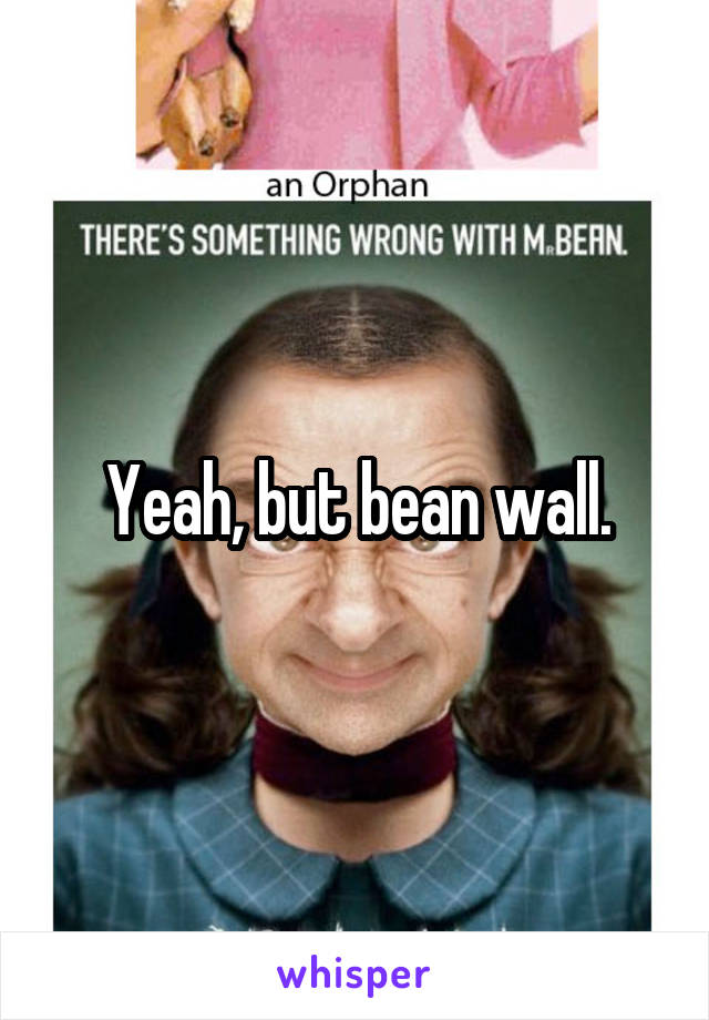 Yeah, but bean wall.