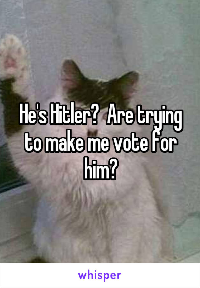 He's Hitler?  Are trying to make me vote for him?