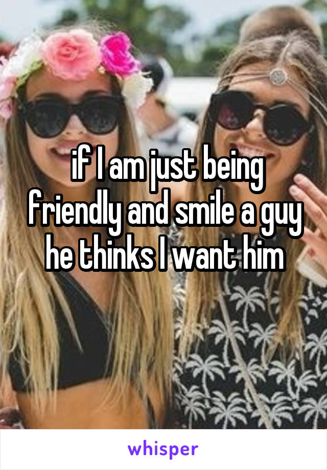 if I am just being friendly and smile a guy he thinks I want him
