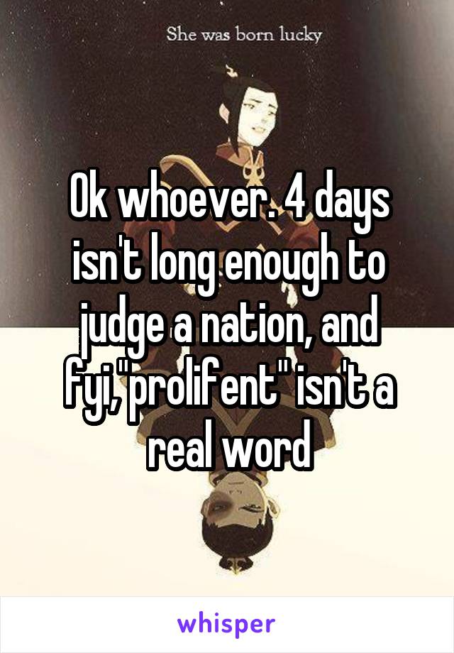 Ok whoever. 4 days isn't long enough to judge a nation, and fyi,"prolifent" isn't a real word