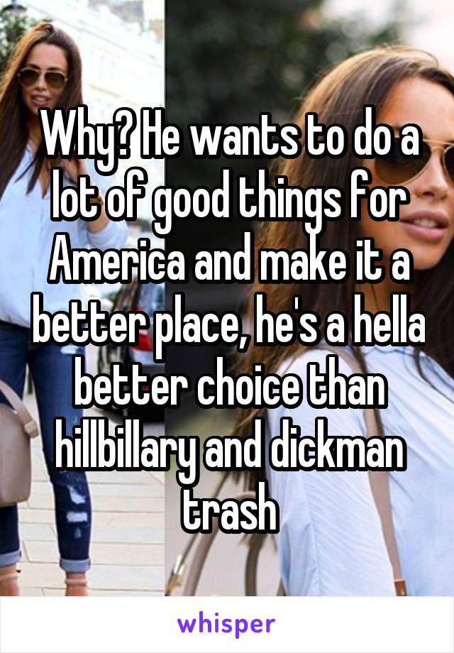 Why? He wants to do a lot of good things for America and make it a better place, he's a hella better choice than hillbillary and dickman trash