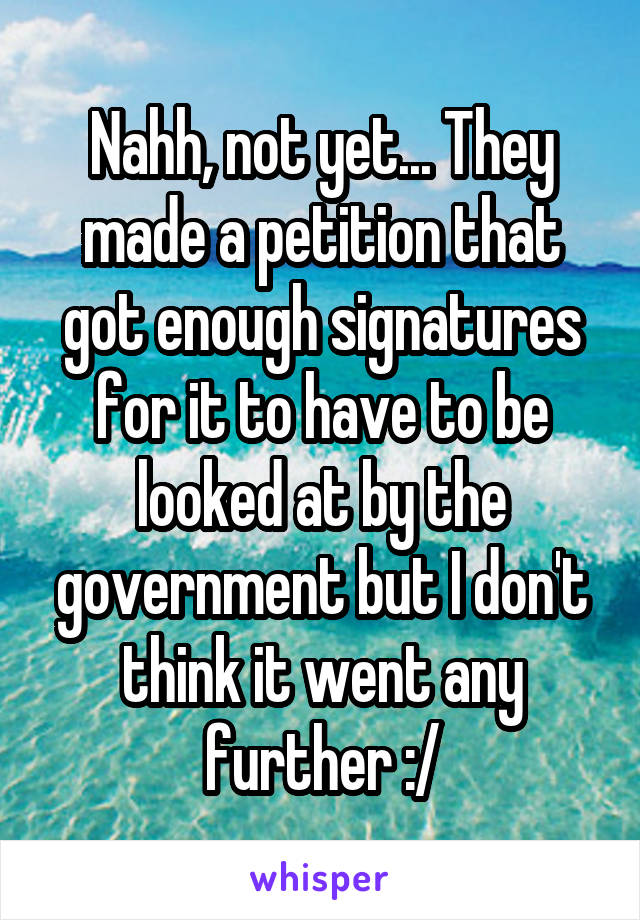 Nahh, not yet... They made a petition that got enough signatures for it to have to be looked at by the government but I don't think it went any further :/