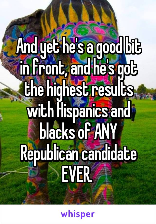 And yet he's a good bit in front, and he's got the highest results with Hispanics and blacks of ANY Republican candidate EVER. 