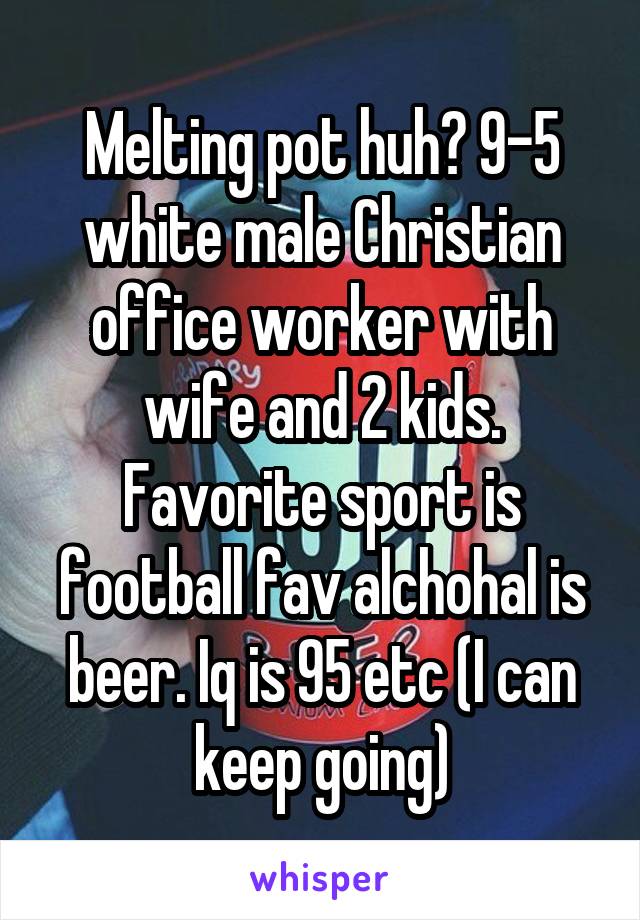 Melting pot huh? 9-5 white male Christian office worker with wife and 2 kids. Favorite sport is football fav alchohal is beer. Iq is 95 etc (I can keep going)