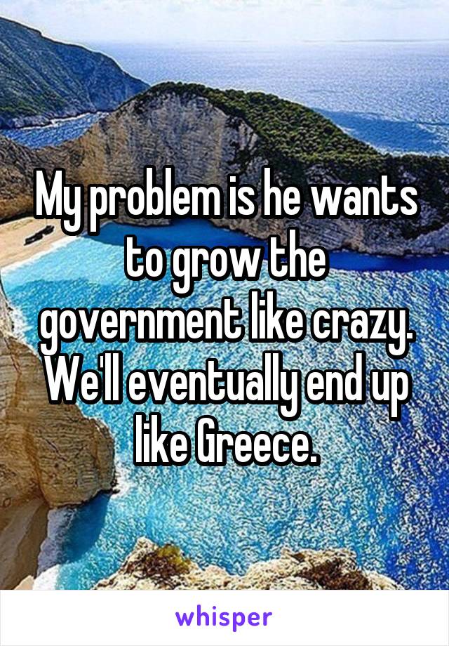 My problem is he wants to grow the government like crazy. We'll eventually end up like Greece.