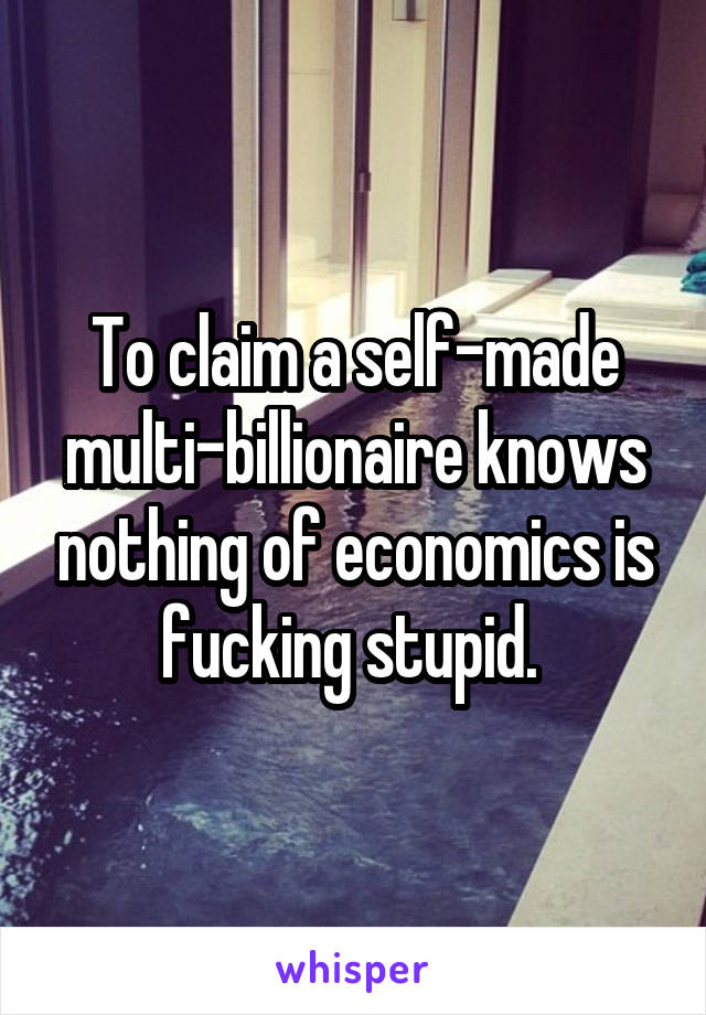 To claim a self-made multi-billionaire knows nothing of economics is fucking stupid. 