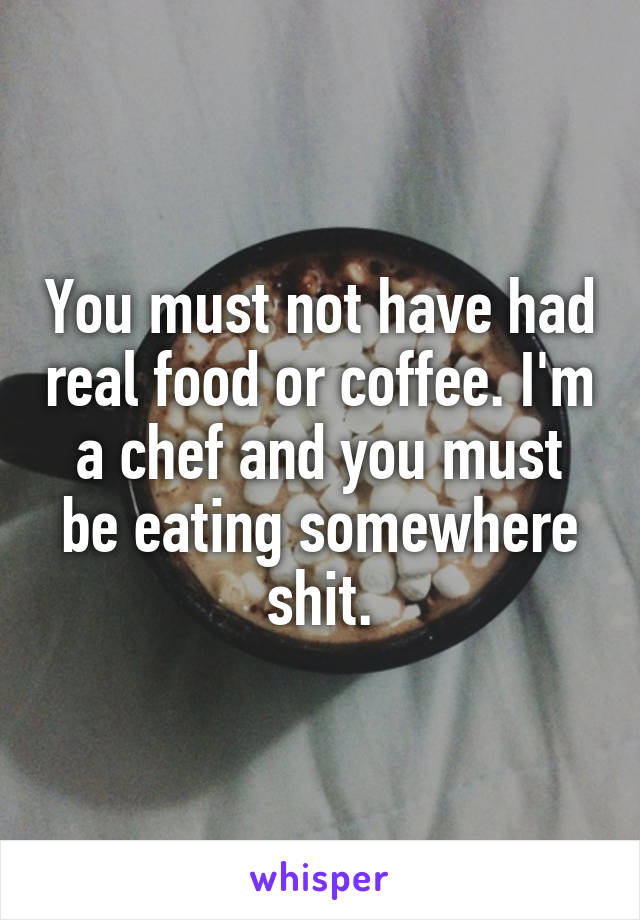 You must not have had real food or coffee. I'm a chef and you must be eating somewhere shit.