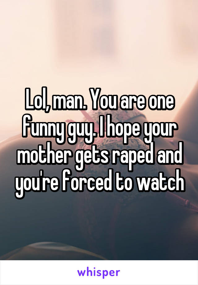 Lol, man. You are one funny guy. I hope your mother gets raped and you're forced to watch