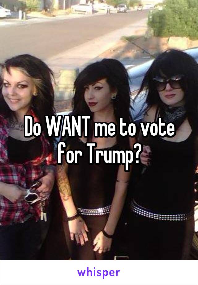 Do WANT me to vote for Trump?