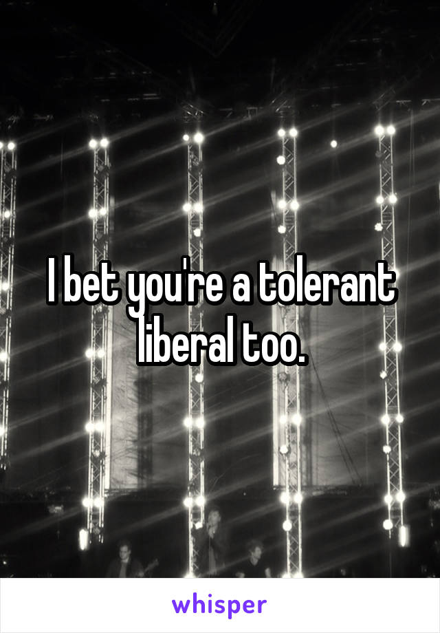 I bet you're a tolerant liberal too.