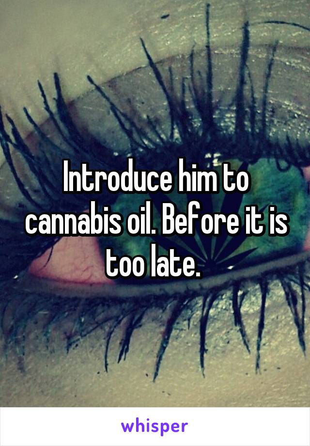 Introduce him to cannabis oil. Before it is too late. 