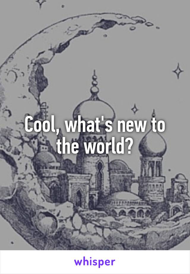 Cool, what's new to the world?