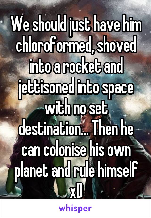 We should just have him chloroformed, shoved into a rocket and jettisoned into space with no set destination... Then he can colonise his own planet and rule himself xD