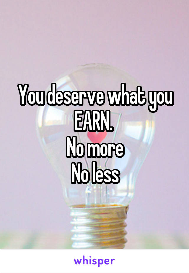 You deserve what you EARN. 
No more
No less