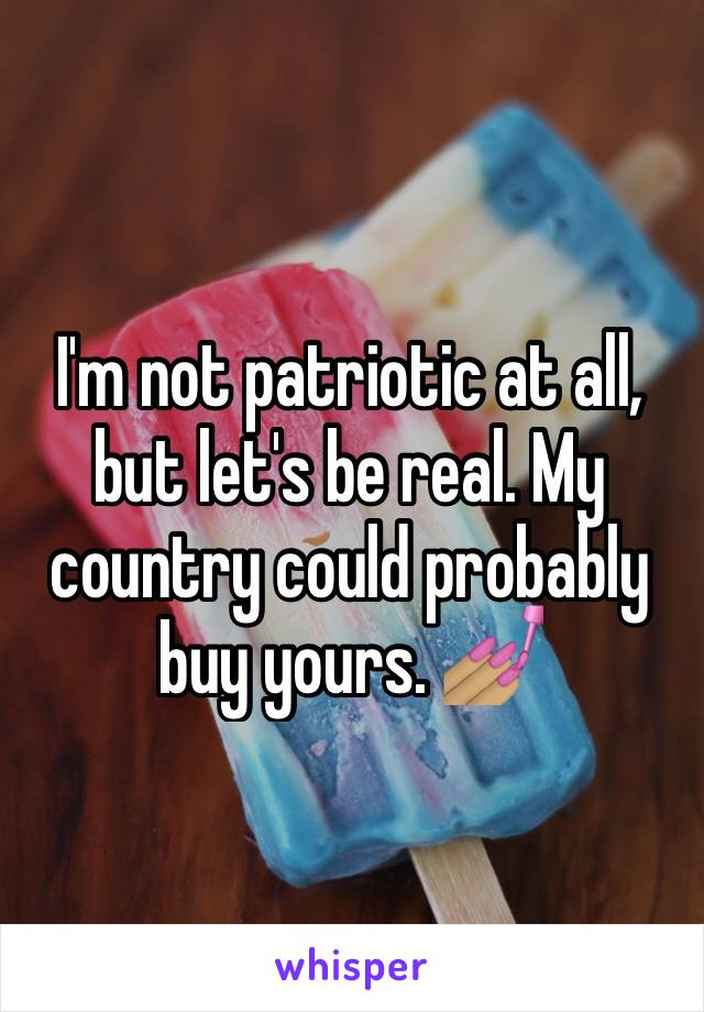 I'm not patriotic at all, but let's be real. My country could probably buy yours. 💅🏽