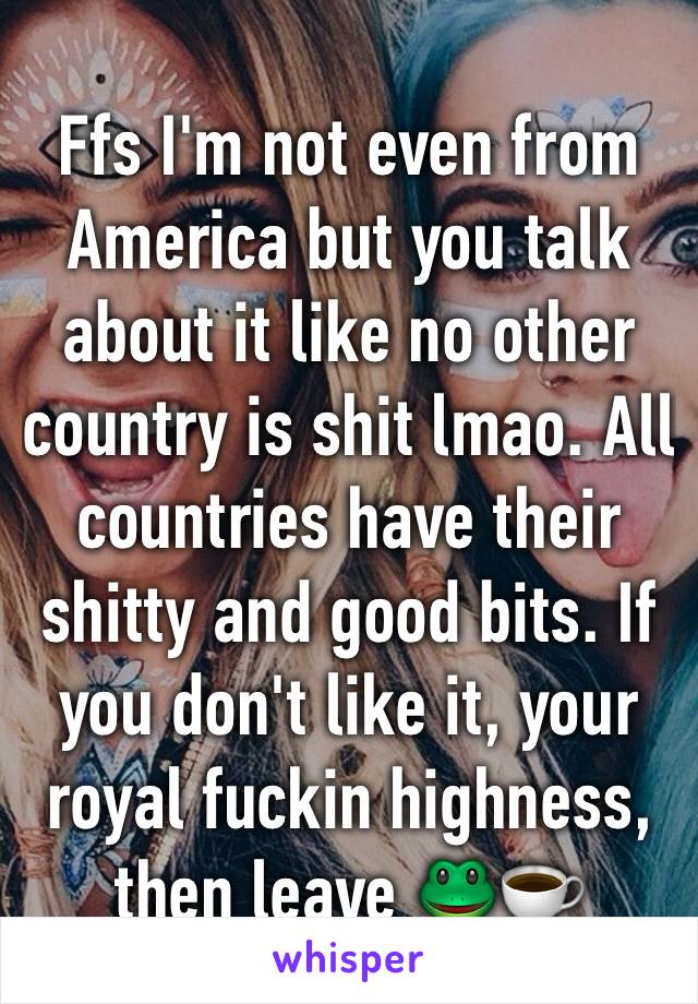 Ffs I'm not even from America but you talk about it like no other country is shit lmao. All countries have their shitty and good bits. If you don't like it, your royal fuckin highness, then leave 🐸☕️