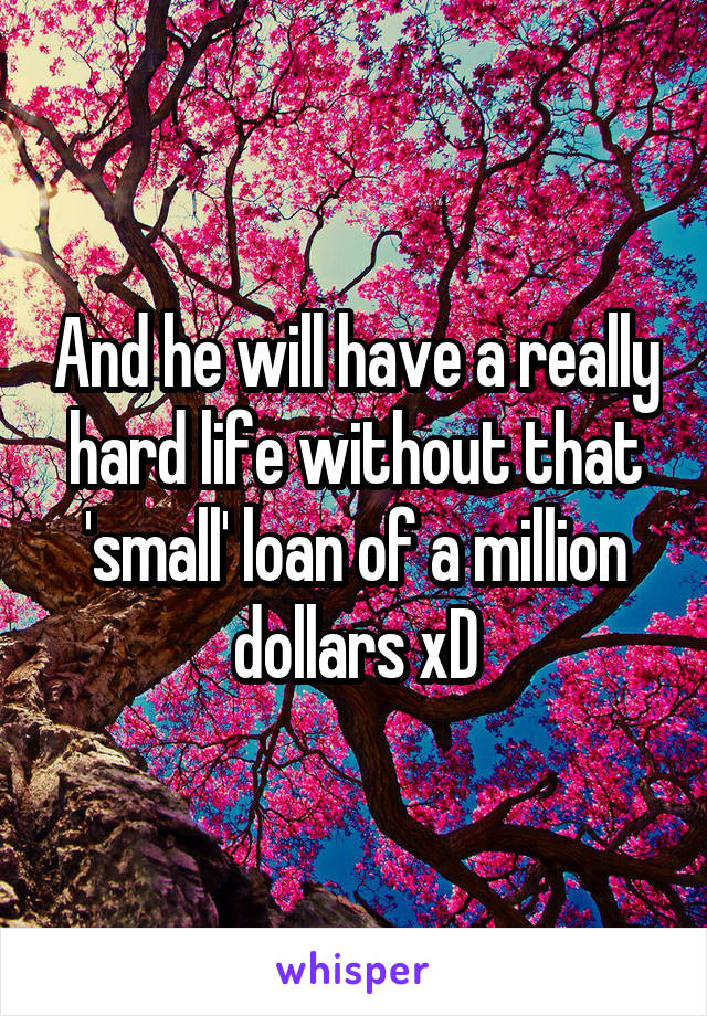 And he will have a really hard life without that 'small' loan of a million dollars xD