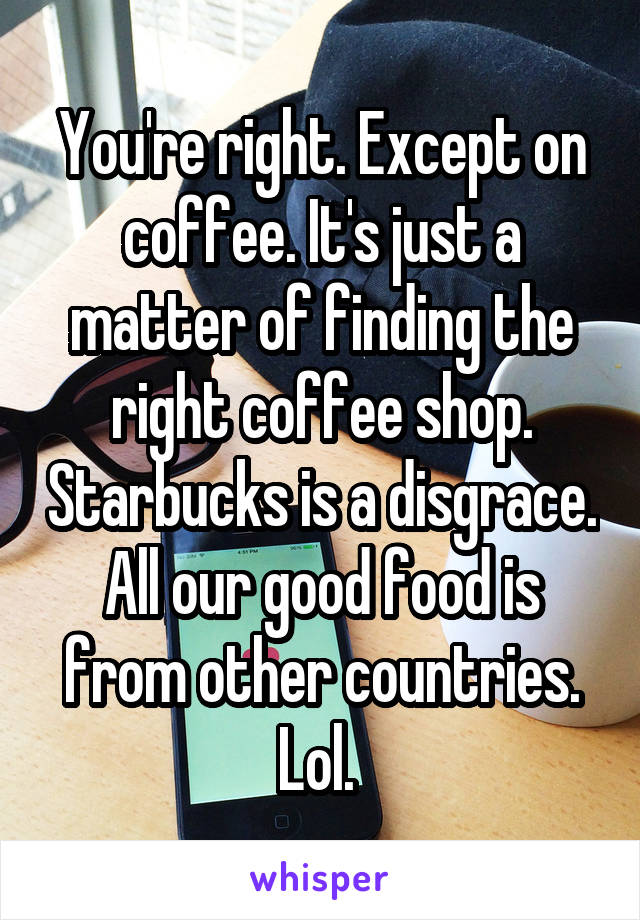 You're right. Except on coffee. It's just a matter of finding the right coffee shop. Starbucks is a disgrace. All our good food is from other countries. Lol. 