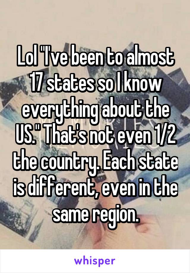 Lol "I've been to almost 17 states so I know everything about the US." That's not even 1/2 the country. Each state is different, even in the same region.