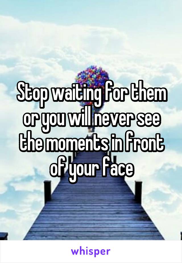 Stop waiting for them or you will never see the moments in front of your face