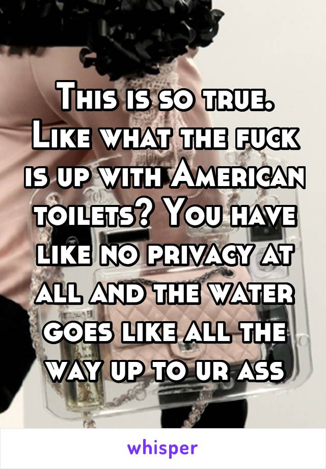 This is so true. Like what the fuck is up with American toilets? You have like no privacy at all and the water goes like all the way up to ur ass