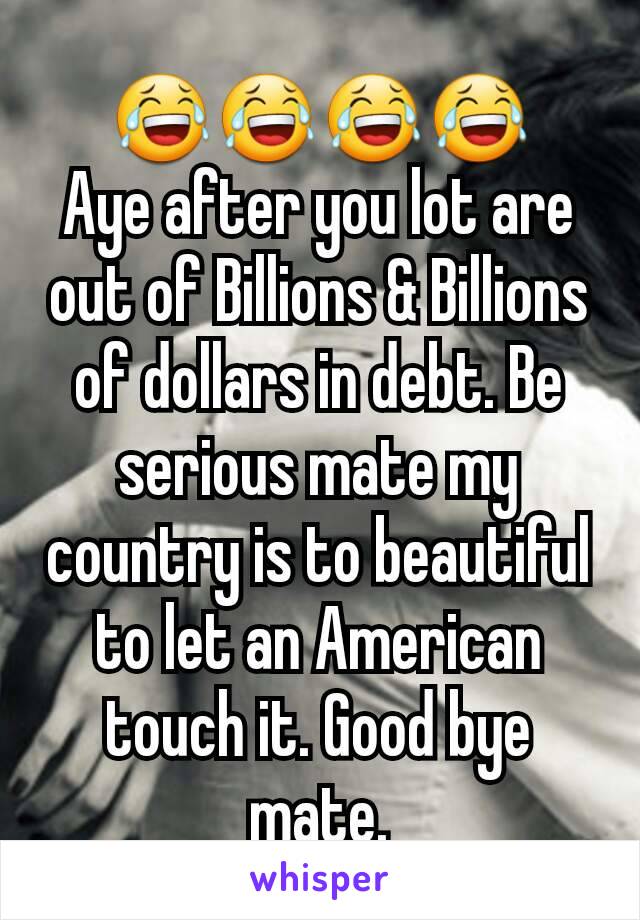 😂😂😂😂
Aye after you lot are out of Billions & Billions of dollars in debt. Be serious mate my country is to beautiful to let an American touch it. Good bye mate.