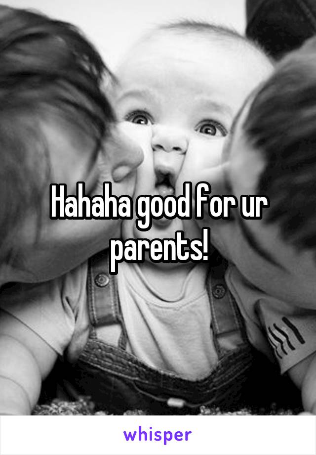 Hahaha good for ur parents!