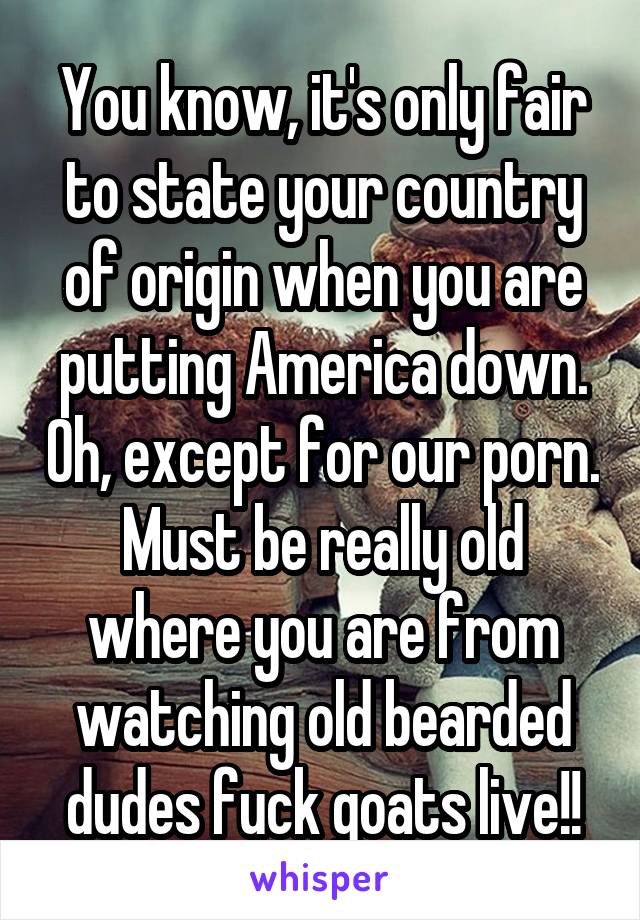You know, it's only fair to state your country of origin when you are putting America down. Oh, except for our porn. Must be really old where you are from watching old bearded dudes fuck goats live!!