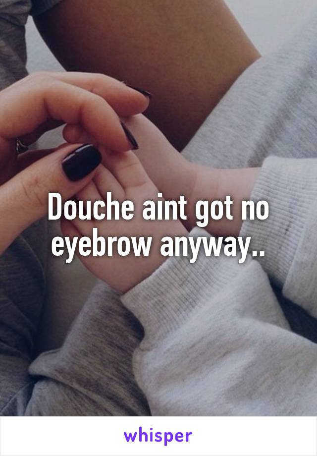 Douche aint got no eyebrow anyway..