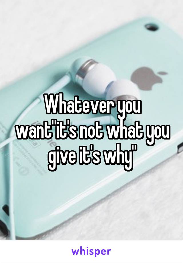 Whatever you want"it's not what you give it's why"