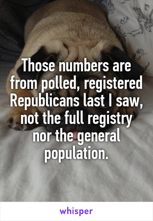 Those numbers are from polled, registered Republicans last I saw, not the full registry nor the general population.