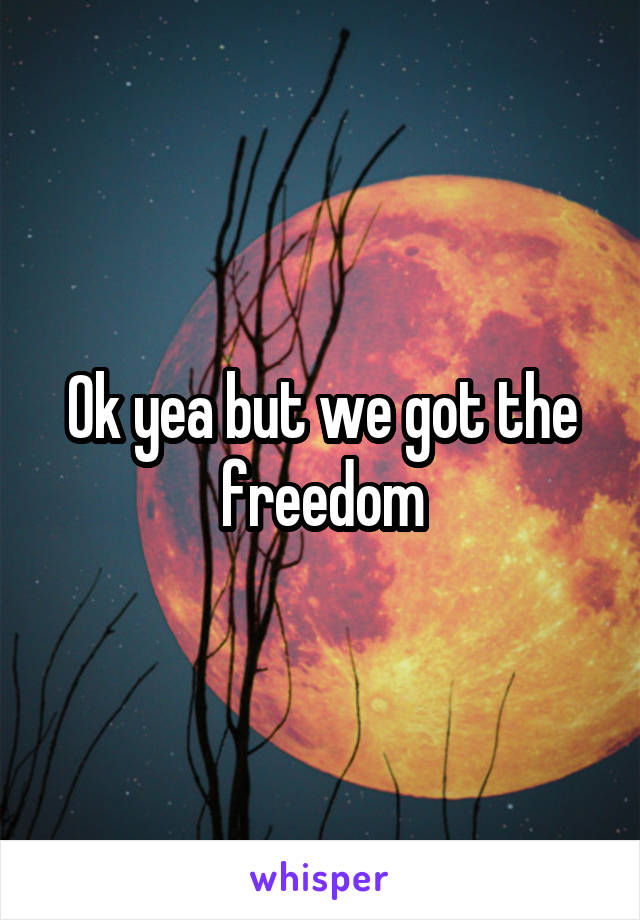 Ok yea but we got the freedom