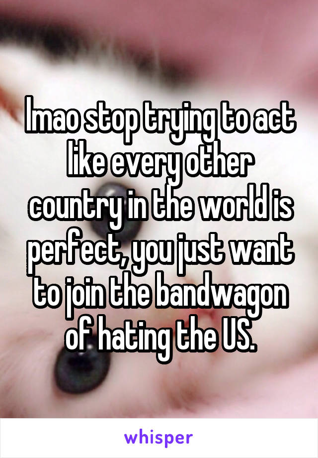 lmao stop trying to act like every other country in the world is perfect, you just want to join the bandwagon of hating the US.