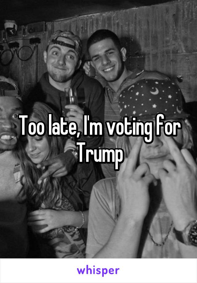 Too late, I'm voting for Trump