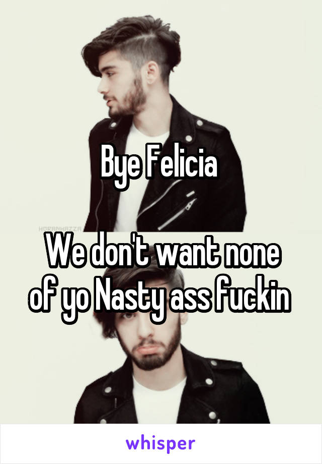 Bye Felicia 

We don't want none of yo Nasty ass fuckin 