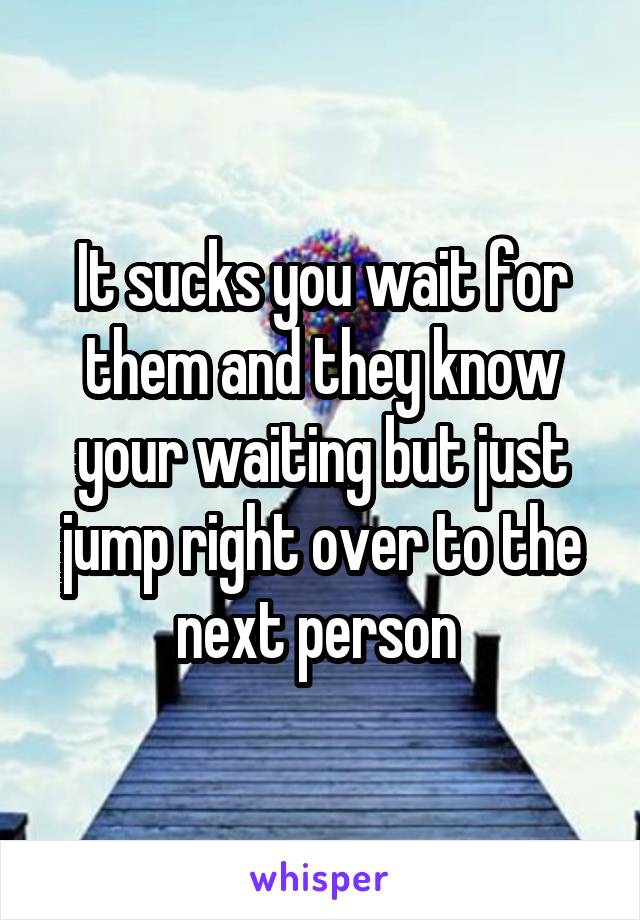 It sucks you wait for them and they know your waiting but just jump right over to the next person 