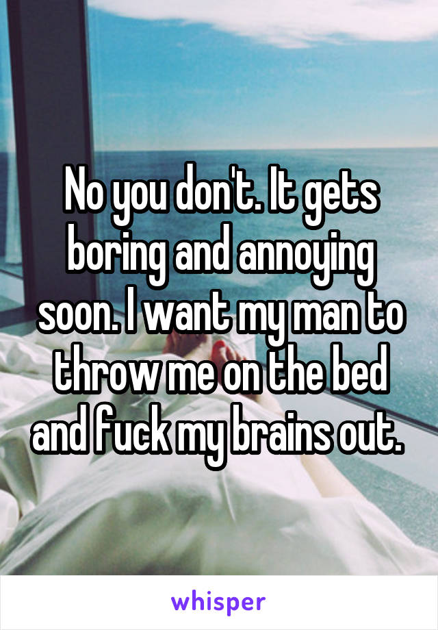 No you don't. It gets boring and annoying soon. I want my man to throw me on the bed and fuck my brains out. 