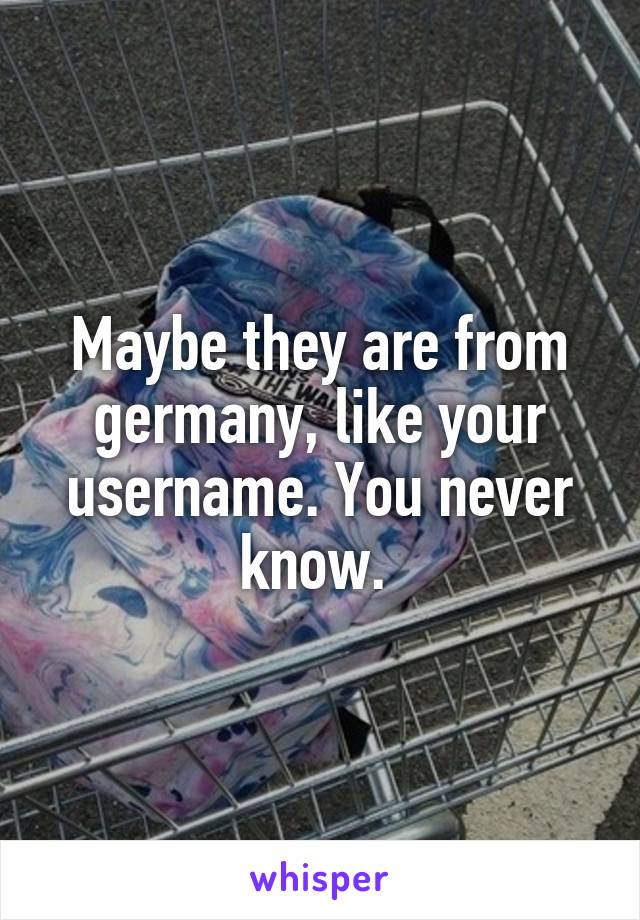 Maybe they are from germany, like your username. You never know. 