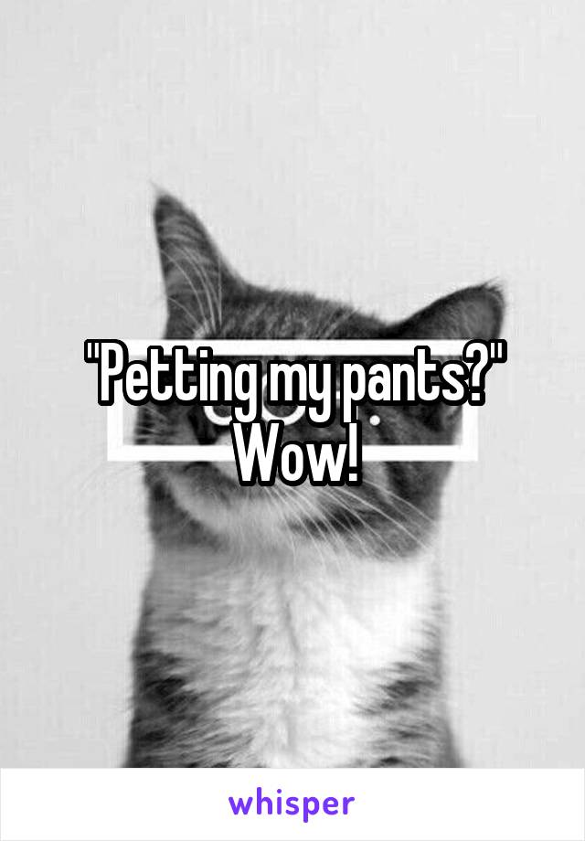 "Petting my pants?" Wow!