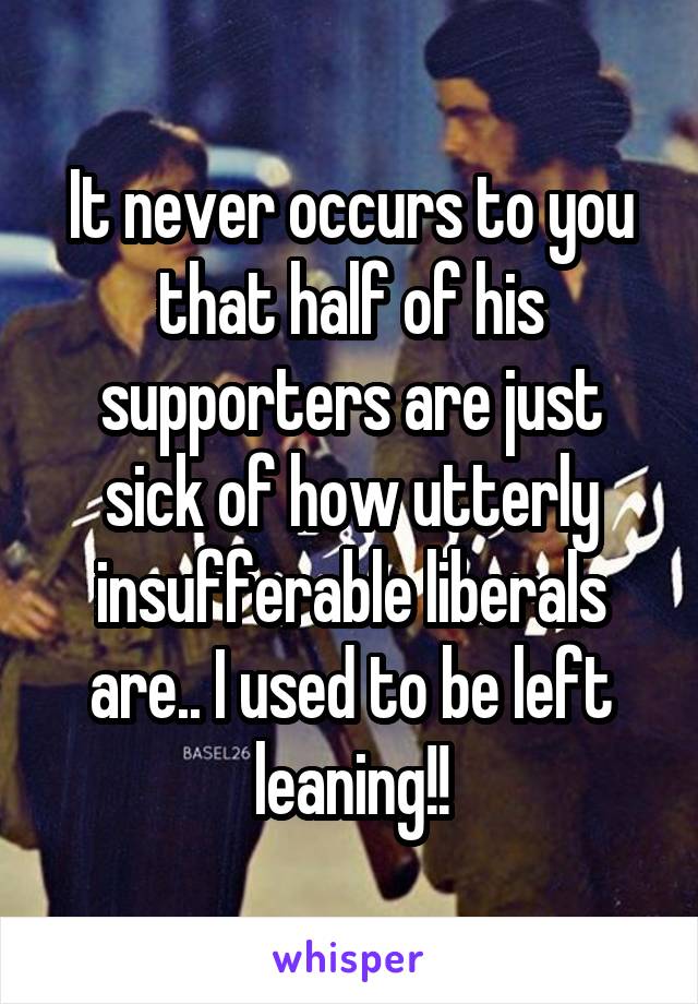 It never occurs to you that half of his supporters are just sick of how utterly insufferable liberals are.. I used to be left leaning!!