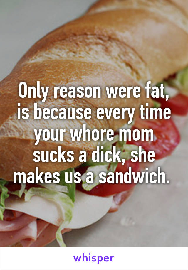 Only reason were fat, is because every time your whore mom sucks a dick, she makes us a sandwich. 