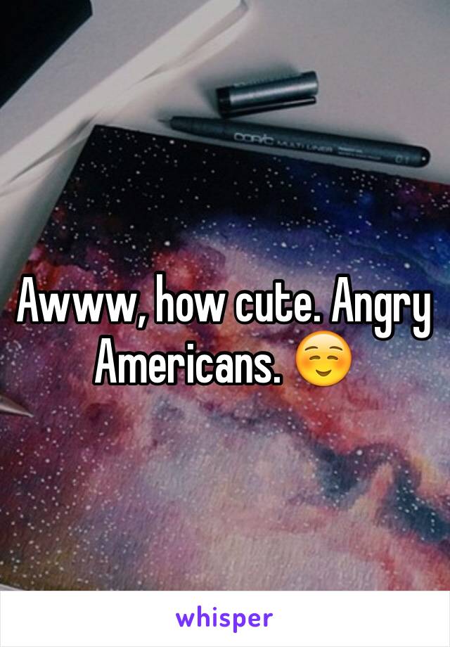 Awww, how cute. Angry Americans. ☺️