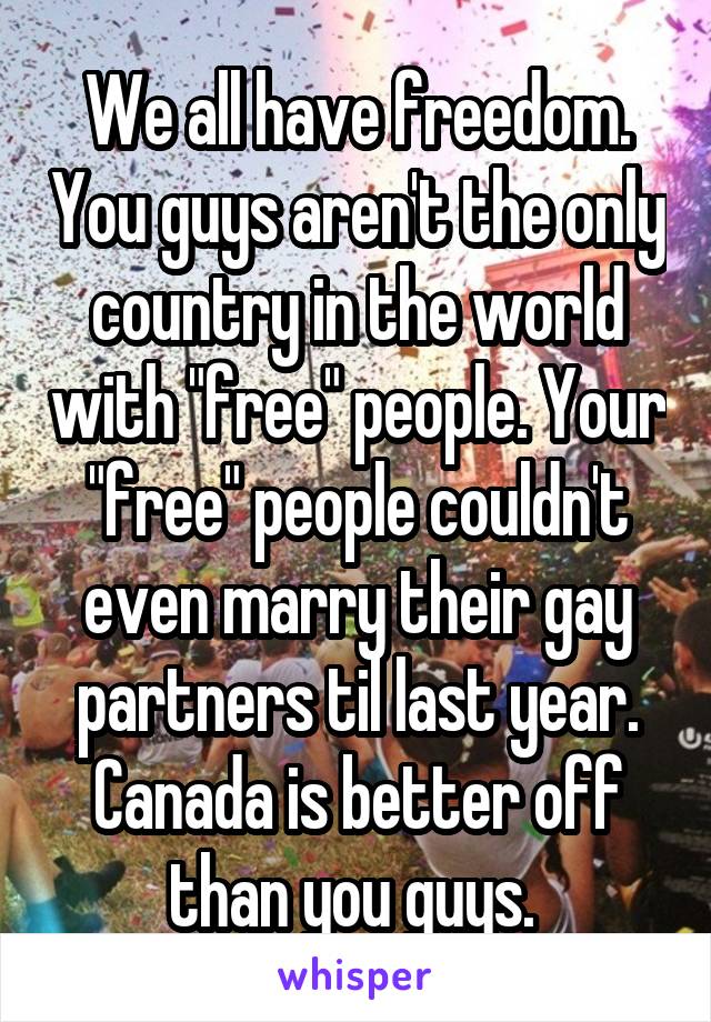 We all have freedom. You guys aren't the only country in the world with "free" people. Your "free" people couldn't even marry their gay partners til last year. Canada is better off than you guys. 