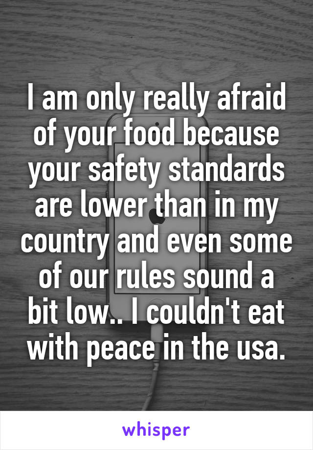 I am only really afraid of your food because your safety standards are lower than in my country and even some of our rules sound a bit low.. I couldn't eat with peace in the usa.