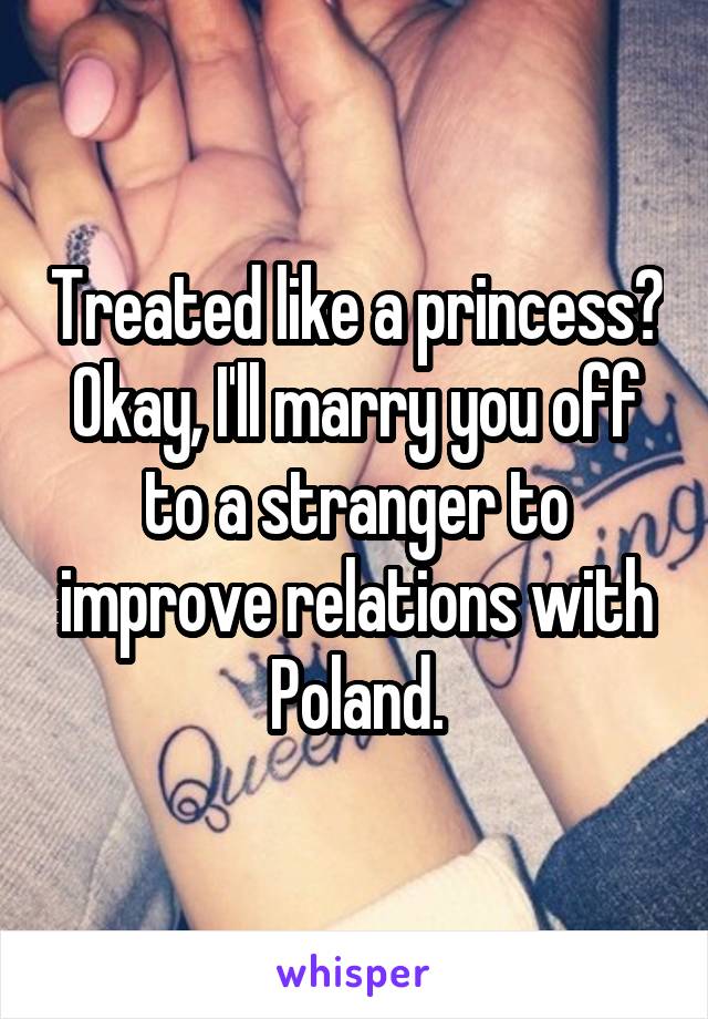 Treated like a princess? Okay, I'll marry you off to a stranger to improve relations with Poland.