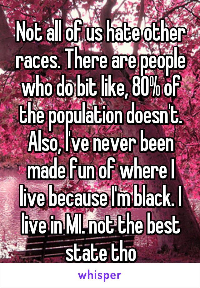 Not all of us hate other races. There are people who do bit like, 80% of the population doesn't. Also, I've never been made fun of where I live because I'm black. I live in MI. not the best state tho