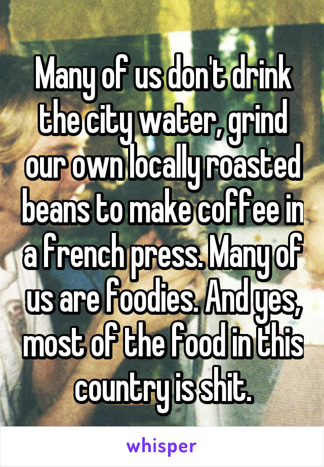 Many of us don't drink the city water, grind our own locally roasted beans to make coffee in a french press. Many of us are foodies. And yes, most of the food in this country is shit.