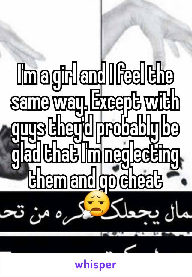 I'm a girl and I feel the same way. Except with guys they'd probably be glad that I'm neglecting them and go cheat 😧