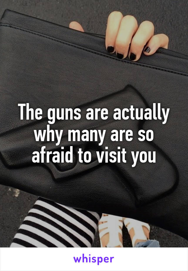 The guns are actually why many are so afraid to visit you